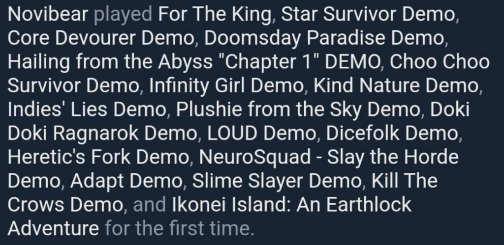 
Novibear played For The King, Star Survivor Demo, Core Devourer Demo, Doomsday Paradise Demo, Hailing from the Abyss "Chapter 1" DEMO, Choo Choo Survivor Demo, Infinity Girl Demo, Kind Nature Demo, Indies' Lies Demo, Plushie from the Sky Demo, Doki Doki Ragnarok Demo, LOUD Demo, Dicefolk Demo, Heretic's Fork Demo, NeuroSquad - Slay the Horde Demo, Adapt Demo, Slime Slayer Demo, Kill The Crows Demo, and Ikonei Island: An Earthlock Adventure for the first time.